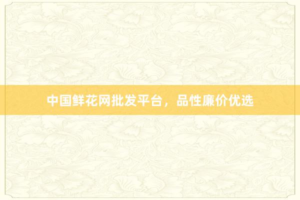 中国鲜花网批发平台,品性廉价优选